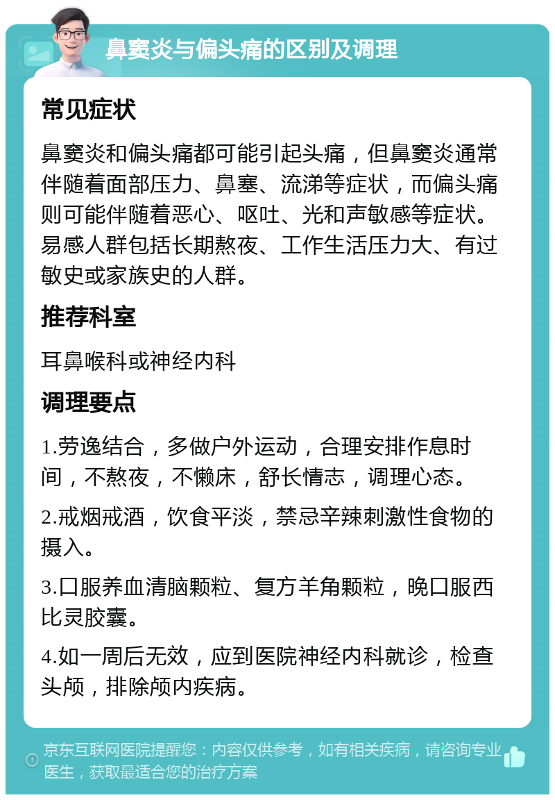 鼻窦炎与偏头痛的区别及调理 常见症状 鼻窦炎和偏头痛都可能引起头痛，但鼻窦炎通常伴随着面部压力、鼻塞、流涕等症状，而偏头痛则可能伴随着恶心、呕吐、光和声敏感等症状。易感人群包括长期熬夜、工作生活压力大、有过敏史或家族史的人群。 推荐科室 耳鼻喉科或神经内科 调理要点 1.劳逸结合，多做户外运动，合理安排作息时间，不熬夜，不懒床，舒长情志，调理心态。 2.戒烟戒酒，饮食平淡，禁忌辛辣刺激性食物的摄入。 3.口服养血清脑颗粒、复方羊角颗粒，晚口服西比灵胶囊。 4.如一周后无效，应到医院神经内科就诊，检查头颅，排除颅内疾病。