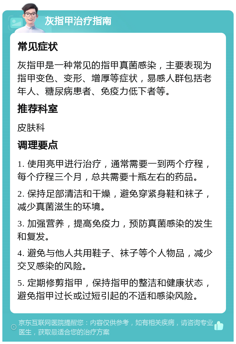 灰指甲治疗指南 常见症状 灰指甲是一种常见的指甲真菌感染，主要表现为指甲变色、变形、增厚等症状，易感人群包括老年人、糖尿病患者、免疫力低下者等。 推荐科室 皮肤科 调理要点 1. 使用亮甲进行治疗，通常需要一到两个疗程，每个疗程三个月，总共需要十瓶左右的药品。 2. 保持足部清洁和干燥，避免穿紧身鞋和袜子，减少真菌滋生的环境。 3. 加强营养，提高免疫力，预防真菌感染的发生和复发。 4. 避免与他人共用鞋子、袜子等个人物品，减少交叉感染的风险。 5. 定期修剪指甲，保持指甲的整洁和健康状态，避免指甲过长或过短引起的不适和感染风险。