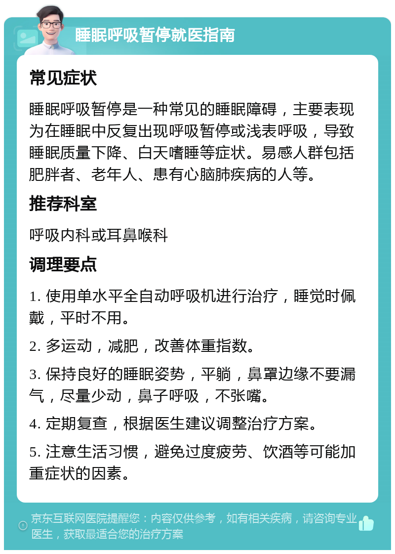 睡眠呼吸暂停就医指南 常见症状 睡眠呼吸暂停是一种常见的睡眠障碍，主要表现为在睡眠中反复出现呼吸暂停或浅表呼吸，导致睡眠质量下降、白天嗜睡等症状。易感人群包括肥胖者、老年人、患有心脑肺疾病的人等。 推荐科室 呼吸内科或耳鼻喉科 调理要点 1. 使用单水平全自动呼吸机进行治疗，睡觉时佩戴，平时不用。 2. 多运动，减肥，改善体重指数。 3. 保持良好的睡眠姿势，平躺，鼻罩边缘不要漏气，尽量少动，鼻子呼吸，不张嘴。 4. 定期复查，根据医生建议调整治疗方案。 5. 注意生活习惯，避免过度疲劳、饮酒等可能加重症状的因素。