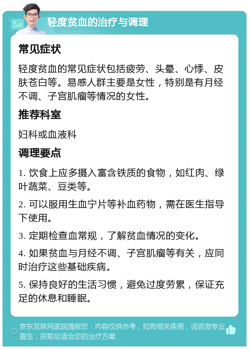 轻度贫血的治疗与调理 常见症状 轻度贫血的常见症状包括疲劳、头晕、心悸、皮肤苍白等。易感人群主要是女性，特别是有月经不调、子宫肌瘤等情况的女性。 推荐科室 妇科或血液科 调理要点 1. 饮食上应多摄入富含铁质的食物，如红肉、绿叶蔬菜、豆类等。 2. 可以服用生血宁片等补血药物，需在医生指导下使用。 3. 定期检查血常规，了解贫血情况的变化。 4. 如果贫血与月经不调、子宫肌瘤等有关，应同时治疗这些基础疾病。 5. 保持良好的生活习惯，避免过度劳累，保证充足的休息和睡眠。