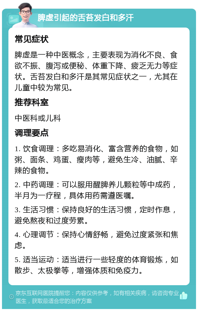 脾虚引起的舌苔发白和多汗 常见症状 脾虚是一种中医概念，主要表现为消化不良、食欲不振、腹泻或便秘、体重下降、疲乏无力等症状。舌苔发白和多汗是其常见症状之一，尤其在儿童中较为常见。 推荐科室 中医科或儿科 调理要点 1. 饮食调理：多吃易消化、富含营养的食物，如粥、面条、鸡蛋、瘦肉等，避免生冷、油腻、辛辣的食物。 2. 中药调理：可以服用醒脾养儿颗粒等中成药，半月为一疗程，具体用药需遵医嘱。 3. 生活习惯：保持良好的生活习惯，定时作息，避免熬夜和过度劳累。 4. 心理调节：保持心情舒畅，避免过度紧张和焦虑。 5. 适当运动：适当进行一些轻度的体育锻炼，如散步、太极拳等，增强体质和免疫力。