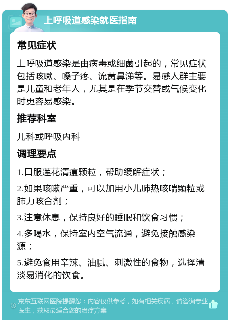 上呼吸道感染就医指南 常见症状 上呼吸道感染是由病毒或细菌引起的，常见症状包括咳嗽、嗓子疼、流黄鼻涕等。易感人群主要是儿童和老年人，尤其是在季节交替或气候变化时更容易感染。 推荐科室 儿科或呼吸内科 调理要点 1.口服莲花清瘟颗粒，帮助缓解症状； 2.如果咳嗽严重，可以加用小儿肺热咳喘颗粒或肺力咳合剂； 3.注意休息，保持良好的睡眠和饮食习惯； 4.多喝水，保持室内空气流通，避免接触感染源； 5.避免食用辛辣、油腻、刺激性的食物，选择清淡易消化的饮食。