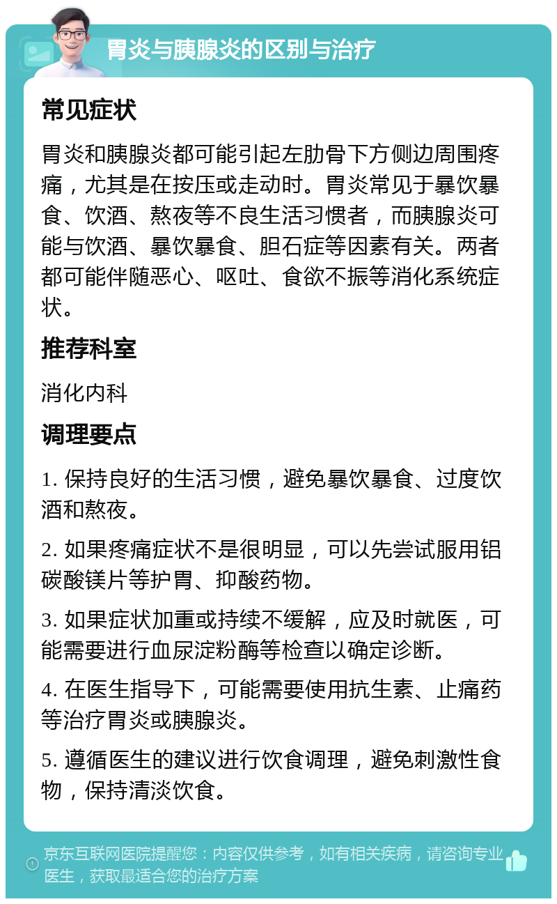 胃炎与胰腺炎的区别与治疗 常见症状 胃炎和胰腺炎都可能引起左肋骨下方侧边周围疼痛，尤其是在按压或走动时。胃炎常见于暴饮暴食、饮酒、熬夜等不良生活习惯者，而胰腺炎可能与饮酒、暴饮暴食、胆石症等因素有关。两者都可能伴随恶心、呕吐、食欲不振等消化系统症状。 推荐科室 消化内科 调理要点 1. 保持良好的生活习惯，避免暴饮暴食、过度饮酒和熬夜。 2. 如果疼痛症状不是很明显，可以先尝试服用铝碳酸镁片等护胃、抑酸药物。 3. 如果症状加重或持续不缓解，应及时就医，可能需要进行血尿淀粉酶等检查以确定诊断。 4. 在医生指导下，可能需要使用抗生素、止痛药等治疗胃炎或胰腺炎。 5. 遵循医生的建议进行饮食调理，避免刺激性食物，保持清淡饮食。