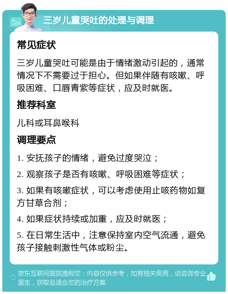 三岁儿童哭吐的处理与调理 常见症状 三岁儿童哭吐可能是由于情绪激动引起的，通常情况下不需要过于担心。但如果伴随有咳嗽、呼吸困难、口唇青紫等症状，应及时就医。 推荐科室 儿科或耳鼻喉科 调理要点 1. 安抚孩子的情绪，避免过度哭泣； 2. 观察孩子是否有咳嗽、呼吸困难等症状； 3. 如果有咳嗽症状，可以考虑使用止咳药物如复方甘草合剂； 4. 如果症状持续或加重，应及时就医； 5. 在日常生活中，注意保持室内空气流通，避免孩子接触刺激性气体或粉尘。