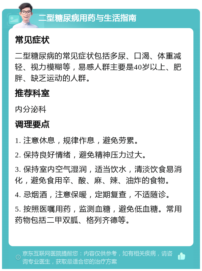 二型糖尿病用药与生活指南 常见症状 二型糖尿病的常见症状包括多尿、口渴、体重减轻、视力模糊等，易感人群主要是40岁以上、肥胖、缺乏运动的人群。 推荐科室 内分泌科 调理要点 1. 注意休息，规律作息，避免劳累。 2. 保持良好情绪，避免精神压力过大。 3. 保持室内空气湿润，适当饮水，清淡饮食易消化，避免食用辛、酸、麻、辣、油炸的食物。 4. 忌烟酒，注意保暖，定期复查，不适随诊。 5. 按照医嘱用药，监测血糖，避免低血糖。常用药物包括二甲双胍、格列齐德等。