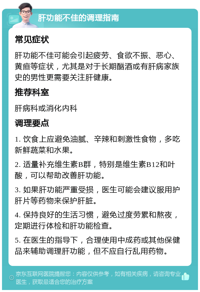 肝功能不佳的调理指南 常见症状 肝功能不佳可能会引起疲劳、食欲不振、恶心、黄疸等症状，尤其是对于长期酗酒或有肝病家族史的男性更需要关注肝健康。 推荐科室 肝病科或消化内科 调理要点 1. 饮食上应避免油腻、辛辣和刺激性食物，多吃新鲜蔬菜和水果。 2. 适量补充维生素B群，特别是维生素B12和叶酸，可以帮助改善肝功能。 3. 如果肝功能严重受损，医生可能会建议服用护肝片等药物来保护肝脏。 4. 保持良好的生活习惯，避免过度劳累和熬夜，定期进行体检和肝功能检查。 5. 在医生的指导下，合理使用中成药或其他保健品来辅助调理肝功能，但不应自行乱用药物。