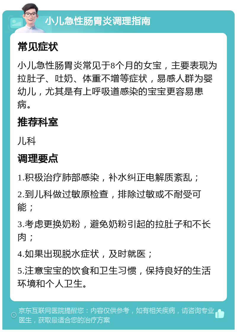 小儿急性肠胃炎调理指南 常见症状 小儿急性肠胃炎常见于8个月的女宝，主要表现为拉肚子、吐奶、体重不增等症状，易感人群为婴幼儿，尤其是有上呼吸道感染的宝宝更容易患病。 推荐科室 儿科 调理要点 1.积极治疗肺部感染，补水纠正电解质紊乱； 2.到儿科做过敏原检查，排除过敏或不耐受可能； 3.考虑更换奶粉，避免奶粉引起的拉肚子和不长肉； 4.如果出现脱水症状，及时就医； 5.注意宝宝的饮食和卫生习惯，保持良好的生活环境和个人卫生。