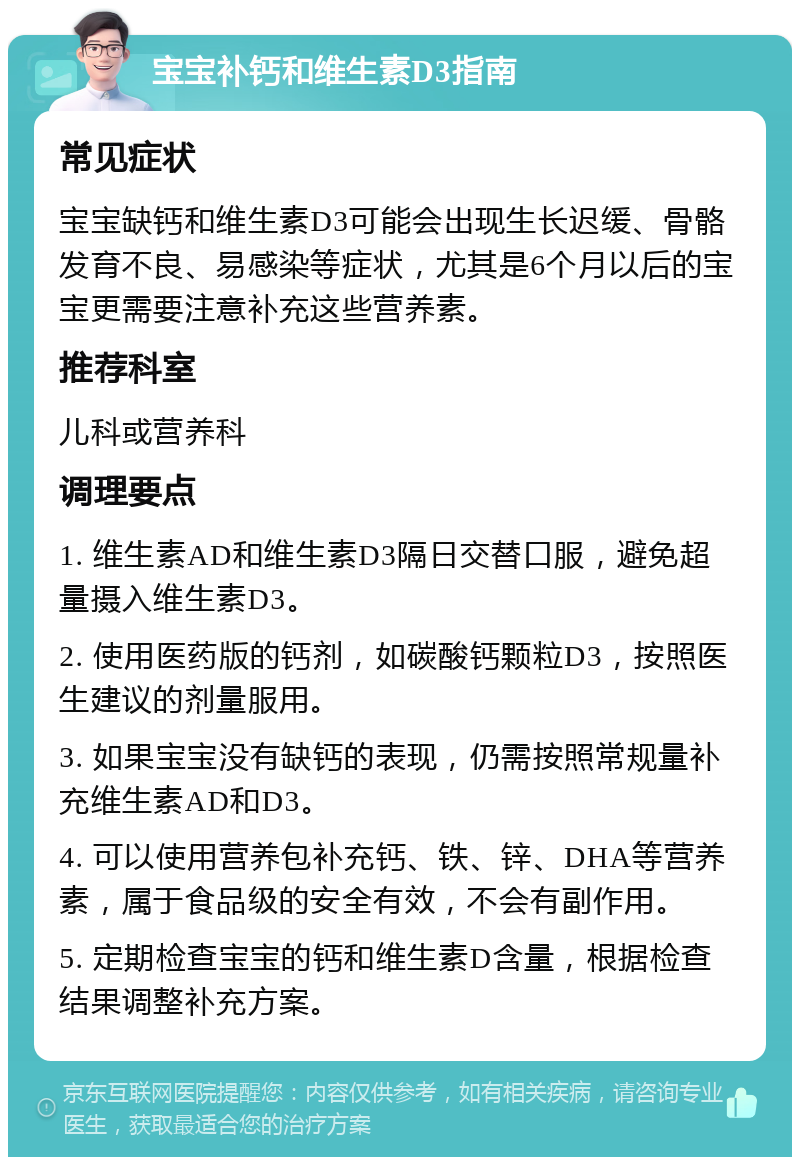 宝宝补钙和维生素D3指南 常见症状 宝宝缺钙和维生素D3可能会出现生长迟缓、骨骼发育不良、易感染等症状，尤其是6个月以后的宝宝更需要注意补充这些营养素。 推荐科室 儿科或营养科 调理要点 1. 维生素AD和维生素D3隔日交替口服，避免超量摄入维生素D3。 2. 使用医药版的钙剂，如碳酸钙颗粒D3，按照医生建议的剂量服用。 3. 如果宝宝没有缺钙的表现，仍需按照常规量补充维生素AD和D3。 4. 可以使用营养包补充钙、铁、锌、DHA等营养素，属于食品级的安全有效，不会有副作用。 5. 定期检查宝宝的钙和维生素D含量，根据检查结果调整补充方案。