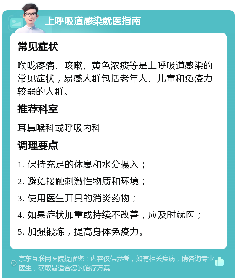 上呼吸道感染就医指南 常见症状 喉咙疼痛、咳嗽、黄色浓痰等是上呼吸道感染的常见症状，易感人群包括老年人、儿童和免疫力较弱的人群。 推荐科室 耳鼻喉科或呼吸内科 调理要点 1. 保持充足的休息和水分摄入； 2. 避免接触刺激性物质和环境； 3. 使用医生开具的消炎药物； 4. 如果症状加重或持续不改善，应及时就医； 5. 加强锻炼，提高身体免疫力。