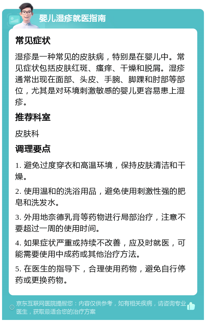 婴儿湿疹就医指南 常见症状 湿疹是一种常见的皮肤病，特别是在婴儿中。常见症状包括皮肤红斑、瘙痒、干燥和脱屑。湿疹通常出现在面部、头皮、手腕、脚踝和肘部等部位，尤其是对环境刺激敏感的婴儿更容易患上湿疹。 推荐科室 皮肤科 调理要点 1. 避免过度穿衣和高温环境，保持皮肤清洁和干燥。 2. 使用温和的洗浴用品，避免使用刺激性强的肥皂和洗发水。 3. 外用地奈德乳膏等药物进行局部治疗，注意不要超过一周的使用时间。 4. 如果症状严重或持续不改善，应及时就医，可能需要使用中成药或其他治疗方法。 5. 在医生的指导下，合理使用药物，避免自行停药或更换药物。