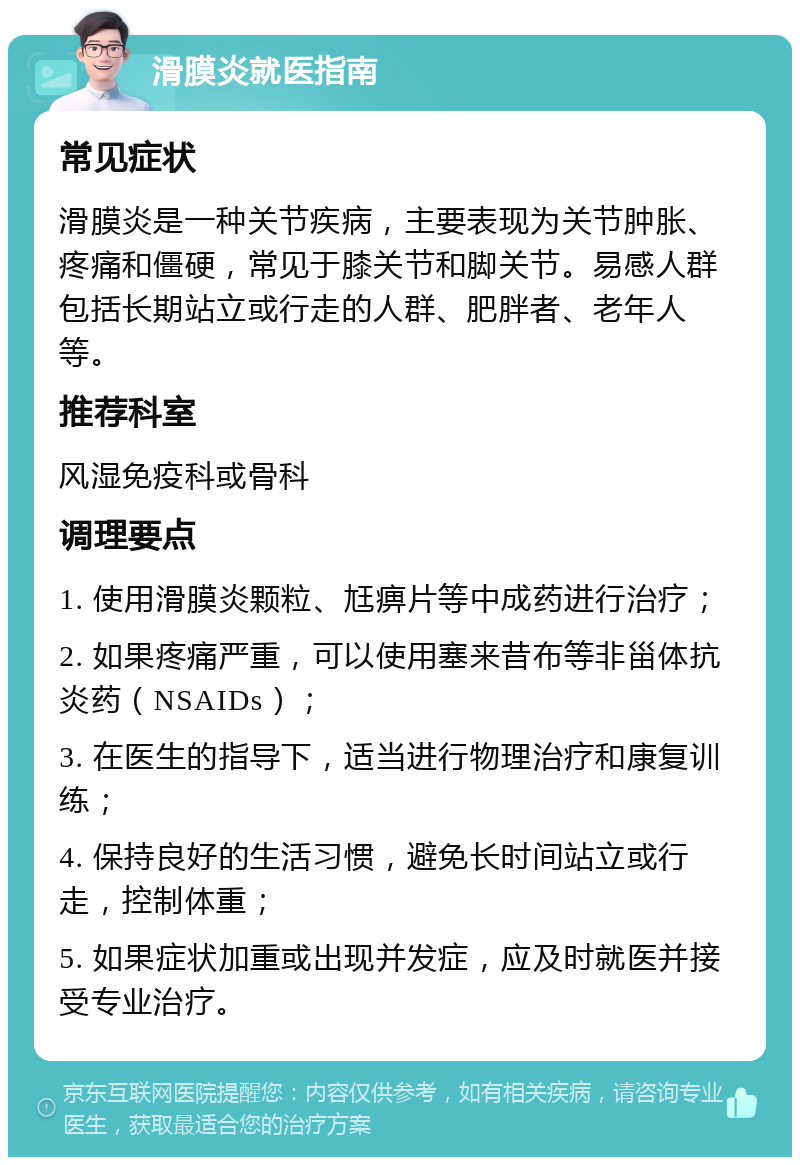 滑膜炎就医指南 常见症状 滑膜炎是一种关节疾病，主要表现为关节肿胀、疼痛和僵硬，常见于膝关节和脚关节。易感人群包括长期站立或行走的人群、肥胖者、老年人等。 推荐科室 风湿免疫科或骨科 调理要点 1. 使用滑膜炎颗粒、尪痹片等中成药进行治疗； 2. 如果疼痛严重，可以使用塞来昔布等非甾体抗炎药（NSAIDs）； 3. 在医生的指导下，适当进行物理治疗和康复训练； 4. 保持良好的生活习惯，避免长时间站立或行走，控制体重； 5. 如果症状加重或出现并发症，应及时就医并接受专业治疗。