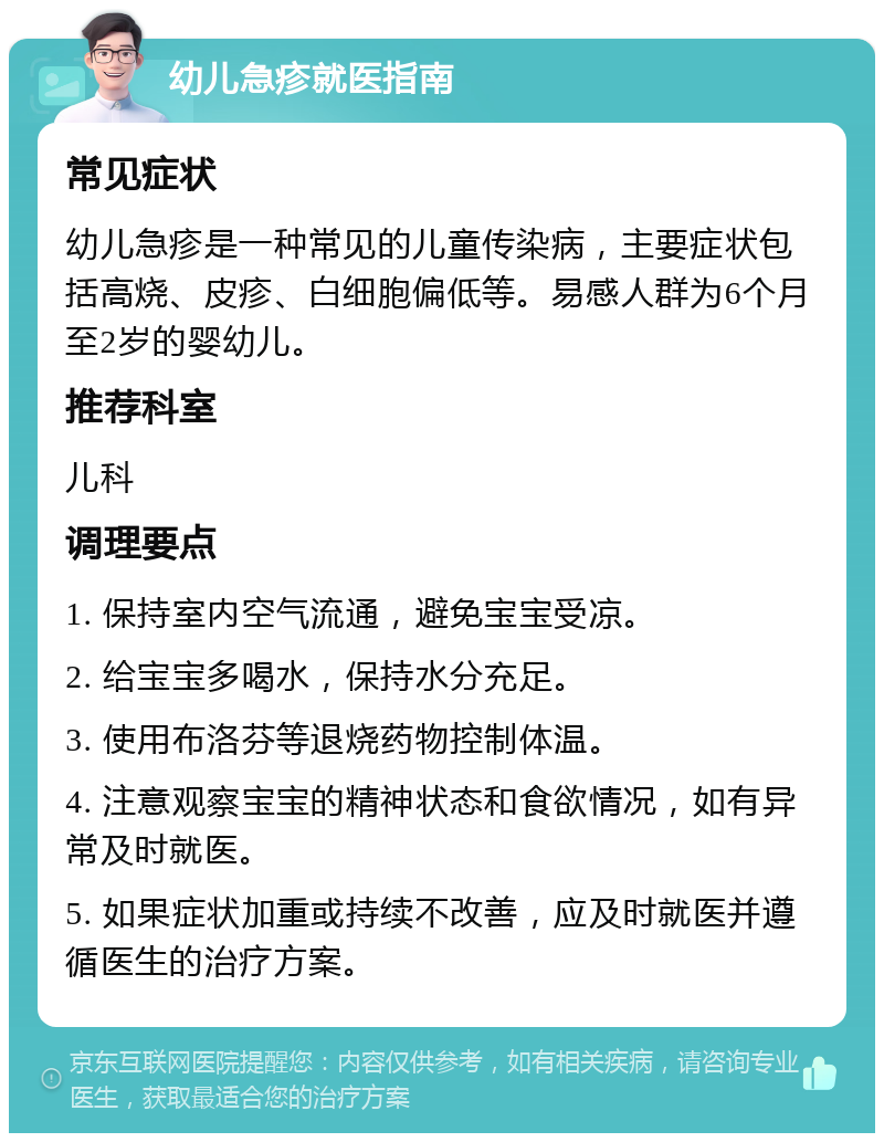 幼儿急疹就医指南 常见症状 幼儿急疹是一种常见的儿童传染病，主要症状包括高烧、皮疹、白细胞偏低等。易感人群为6个月至2岁的婴幼儿。 推荐科室 儿科 调理要点 1. 保持室内空气流通，避免宝宝受凉。 2. 给宝宝多喝水，保持水分充足。 3. 使用布洛芬等退烧药物控制体温。 4. 注意观察宝宝的精神状态和食欲情况，如有异常及时就医。 5. 如果症状加重或持续不改善，应及时就医并遵循医生的治疗方案。