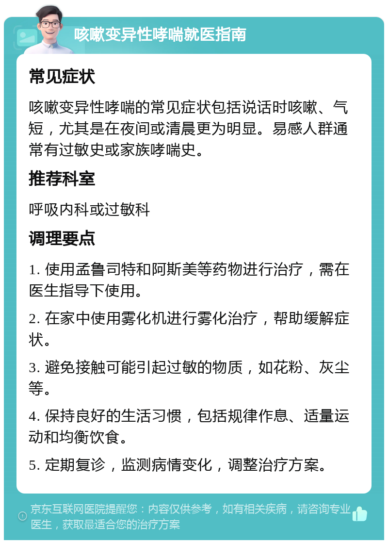 咳嗽变异性哮喘就医指南 常见症状 咳嗽变异性哮喘的常见症状包括说话时咳嗽、气短，尤其是在夜间或清晨更为明显。易感人群通常有过敏史或家族哮喘史。 推荐科室 呼吸内科或过敏科 调理要点 1. 使用孟鲁司特和阿斯美等药物进行治疗，需在医生指导下使用。 2. 在家中使用雾化机进行雾化治疗，帮助缓解症状。 3. 避免接触可能引起过敏的物质，如花粉、灰尘等。 4. 保持良好的生活习惯，包括规律作息、适量运动和均衡饮食。 5. 定期复诊，监测病情变化，调整治疗方案。