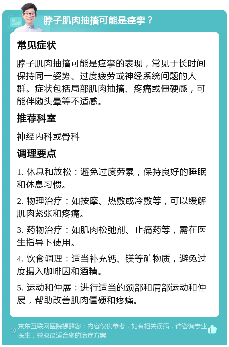 脖子肌肉抽搐可能是痉挛？ 常见症状 脖子肌肉抽搐可能是痉挛的表现，常见于长时间保持同一姿势、过度疲劳或神经系统问题的人群。症状包括局部肌肉抽搐、疼痛或僵硬感，可能伴随头晕等不适感。 推荐科室 神经内科或骨科 调理要点 1. 休息和放松：避免过度劳累，保持良好的睡眠和休息习惯。 2. 物理治疗：如按摩、热敷或冷敷等，可以缓解肌肉紧张和疼痛。 3. 药物治疗：如肌肉松弛剂、止痛药等，需在医生指导下使用。 4. 饮食调理：适当补充钙、镁等矿物质，避免过度摄入咖啡因和酒精。 5. 运动和伸展：进行适当的颈部和肩部运动和伸展，帮助改善肌肉僵硬和疼痛。