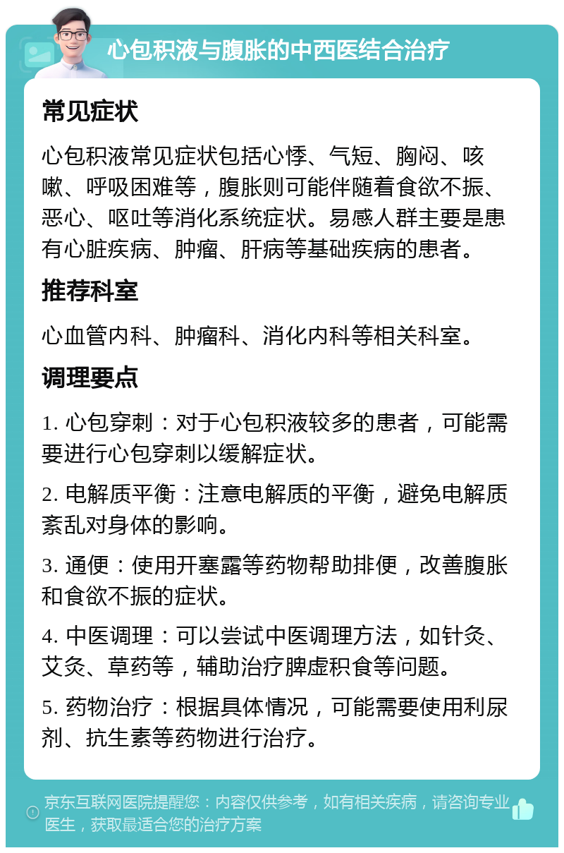 心包积液与腹胀的中西医结合治疗 常见症状 心包积液常见症状包括心悸、气短、胸闷、咳嗽、呼吸困难等，腹胀则可能伴随着食欲不振、恶心、呕吐等消化系统症状。易感人群主要是患有心脏疾病、肿瘤、肝病等基础疾病的患者。 推荐科室 心血管内科、肿瘤科、消化内科等相关科室。 调理要点 1. 心包穿刺：对于心包积液较多的患者，可能需要进行心包穿刺以缓解症状。 2. 电解质平衡：注意电解质的平衡，避免电解质紊乱对身体的影响。 3. 通便：使用开塞露等药物帮助排便，改善腹胀和食欲不振的症状。 4. 中医调理：可以尝试中医调理方法，如针灸、艾灸、草药等，辅助治疗脾虚积食等问题。 5. 药物治疗：根据具体情况，可能需要使用利尿剂、抗生素等药物进行治疗。