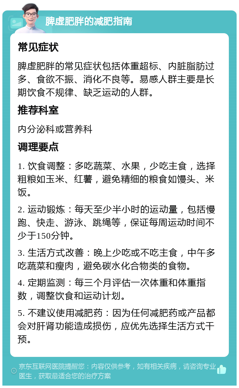 脾虚肥胖的减肥指南 常见症状 脾虚肥胖的常见症状包括体重超标、内脏脂肪过多、食欲不振、消化不良等。易感人群主要是长期饮食不规律、缺乏运动的人群。 推荐科室 内分泌科或营养科 调理要点 1. 饮食调整：多吃蔬菜、水果，少吃主食，选择粗粮如玉米、红薯，避免精细的粮食如馒头、米饭。 2. 运动锻炼：每天至少半小时的运动量，包括慢跑、快走、游泳、跳绳等，保证每周运动时间不少于150分钟。 3. 生活方式改善：晚上少吃或不吃主食，中午多吃蔬菜和瘦肉，避免碳水化合物类的食物。 4. 定期监测：每三个月评估一次体重和体重指数，调整饮食和运动计划。 5. 不建议使用减肥药：因为任何减肥药或产品都会对肝肾功能造成损伤，应优先选择生活方式干预。