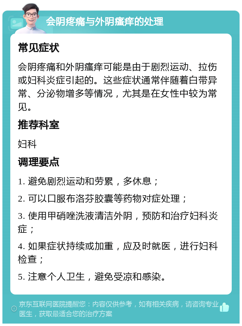 会阴疼痛与外阴瘙痒的处理 常见症状 会阴疼痛和外阴瘙痒可能是由于剧烈运动、拉伤或妇科炎症引起的。这些症状通常伴随着白带异常、分泌物增多等情况，尤其是在女性中较为常见。 推荐科室 妇科 调理要点 1. 避免剧烈运动和劳累，多休息； 2. 可以口服布洛芬胶囊等药物对症处理； 3. 使用甲硝唑洗液清洁外阴，预防和治疗妇科炎症； 4. 如果症状持续或加重，应及时就医，进行妇科检查； 5. 注意个人卫生，避免受凉和感染。