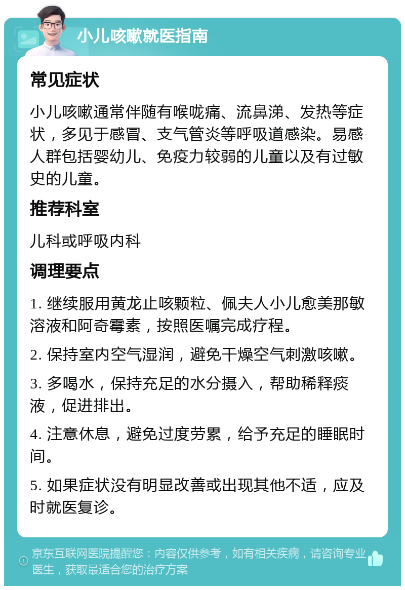 小儿咳嗽就医指南 常见症状 小儿咳嗽通常伴随有喉咙痛、流鼻涕、发热等症状，多见于感冒、支气管炎等呼吸道感染。易感人群包括婴幼儿、免疫力较弱的儿童以及有过敏史的儿童。 推荐科室 儿科或呼吸内科 调理要点 1. 继续服用黄龙止咳颗粒、佩夫人小儿愈美那敏溶液和阿奇霉素，按照医嘱完成疗程。 2. 保持室内空气湿润，避免干燥空气刺激咳嗽。 3. 多喝水，保持充足的水分摄入，帮助稀释痰液，促进排出。 4. 注意休息，避免过度劳累，给予充足的睡眠时间。 5. 如果症状没有明显改善或出现其他不适，应及时就医复诊。