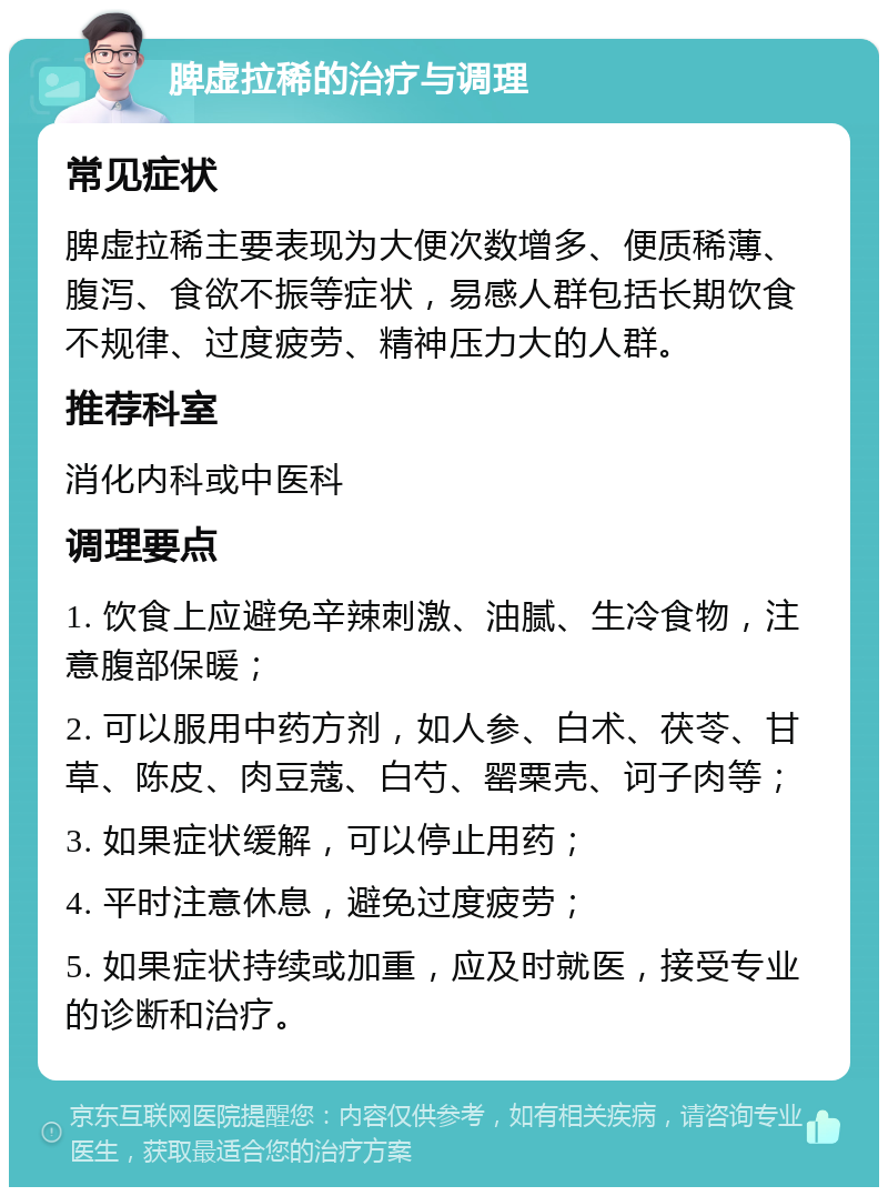 脾虚拉稀的治疗与调理 常见症状 脾虚拉稀主要表现为大便次数增多、便质稀薄、腹泻、食欲不振等症状，易感人群包括长期饮食不规律、过度疲劳、精神压力大的人群。 推荐科室 消化内科或中医科 调理要点 1. 饮食上应避免辛辣刺激、油腻、生冷食物，注意腹部保暖； 2. 可以服用中药方剂，如人参、白术、茯苓、甘草、陈皮、肉豆蔻、白芍、罂粟壳、诃子肉等； 3. 如果症状缓解，可以停止用药； 4. 平时注意休息，避免过度疲劳； 5. 如果症状持续或加重，应及时就医，接受专业的诊断和治疗。