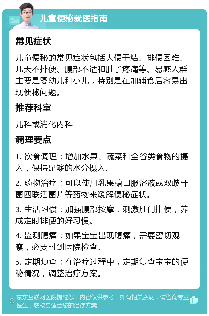 儿童便秘就医指南 常见症状 儿童便秘的常见症状包括大便干结、排便困难、几天不排便、腹部不适和肚子疼痛等。易感人群主要是婴幼儿和小儿，特别是在加辅食后容易出现便秘问题。 推荐科室 儿科或消化内科 调理要点 1. 饮食调理：增加水果、蔬菜和全谷类食物的摄入，保持足够的水分摄入。 2. 药物治疗：可以使用乳果糖口服溶液或双歧杆菌四联活菌片等药物来缓解便秘症状。 3. 生活习惯：加强腹部按摩，刺激肛门排便，养成定时排便的好习惯。 4. 监测腹痛：如果宝宝出现腹痛，需要密切观察，必要时到医院检查。 5. 定期复查：在治疗过程中，定期复查宝宝的便秘情况，调整治疗方案。