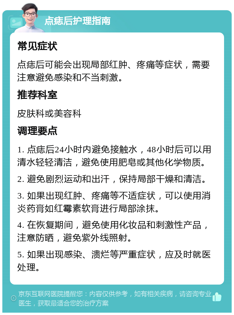 点痣后护理指南 常见症状 点痣后可能会出现局部红肿、疼痛等症状，需要注意避免感染和不当刺激。 推荐科室 皮肤科或美容科 调理要点 1. 点痣后24小时内避免接触水，48小时后可以用清水轻轻清洁，避免使用肥皂或其他化学物质。 2. 避免剧烈运动和出汗，保持局部干燥和清洁。 3. 如果出现红肿、疼痛等不适症状，可以使用消炎药膏如红霉素软膏进行局部涂抹。 4. 在恢复期间，避免使用化妆品和刺激性产品，注意防晒，避免紫外线照射。 5. 如果出现感染、溃烂等严重症状，应及时就医处理。