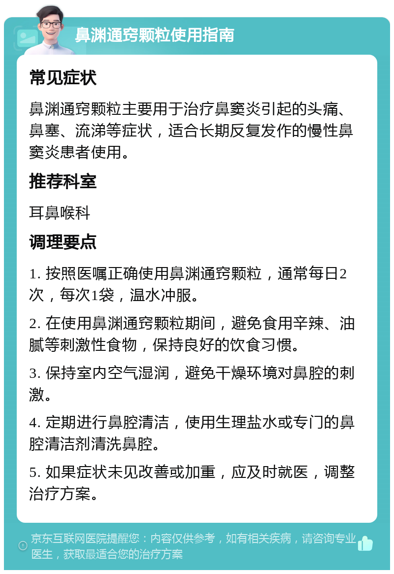 鼻渊通窍颗粒使用指南 常见症状 鼻渊通窍颗粒主要用于治疗鼻窦炎引起的头痛、鼻塞、流涕等症状，适合长期反复发作的慢性鼻窦炎患者使用。 推荐科室 耳鼻喉科 调理要点 1. 按照医嘱正确使用鼻渊通窍颗粒，通常每日2次，每次1袋，温水冲服。 2. 在使用鼻渊通窍颗粒期间，避免食用辛辣、油腻等刺激性食物，保持良好的饮食习惯。 3. 保持室内空气湿润，避免干燥环境对鼻腔的刺激。 4. 定期进行鼻腔清洁，使用生理盐水或专门的鼻腔清洁剂清洗鼻腔。 5. 如果症状未见改善或加重，应及时就医，调整治疗方案。