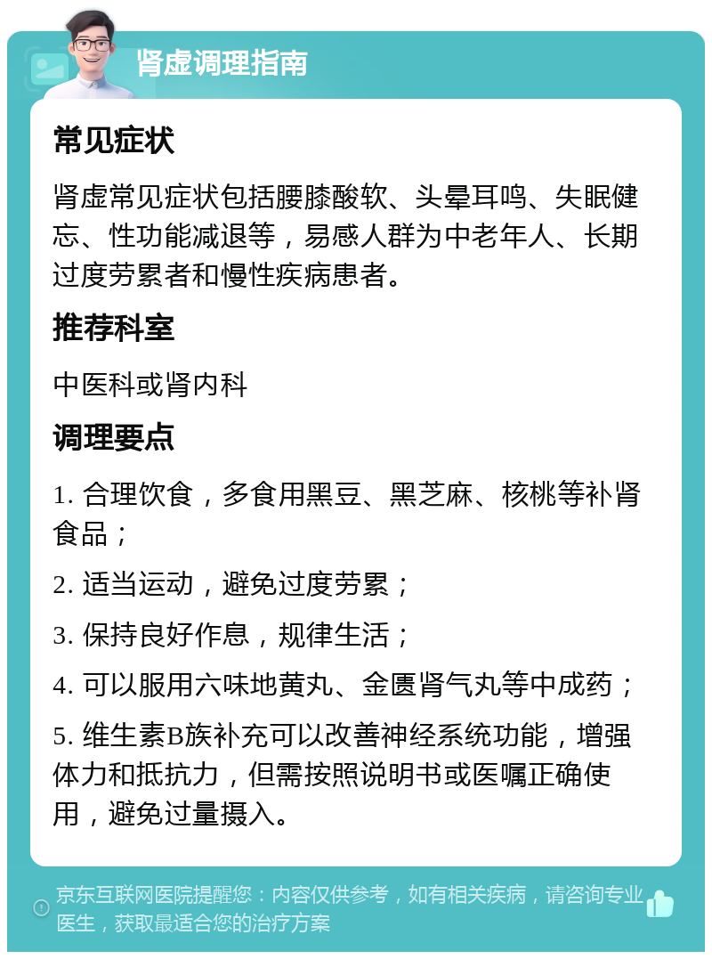 肾虚调理指南 常见症状 肾虚常见症状包括腰膝酸软、头晕耳鸣、失眠健忘、性功能减退等，易感人群为中老年人、长期过度劳累者和慢性疾病患者。 推荐科室 中医科或肾内科 调理要点 1. 合理饮食，多食用黑豆、黑芝麻、核桃等补肾食品； 2. 适当运动，避免过度劳累； 3. 保持良好作息，规律生活； 4. 可以服用六味地黄丸、金匮肾气丸等中成药； 5. 维生素B族补充可以改善神经系统功能，增强体力和抵抗力，但需按照说明书或医嘱正确使用，避免过量摄入。