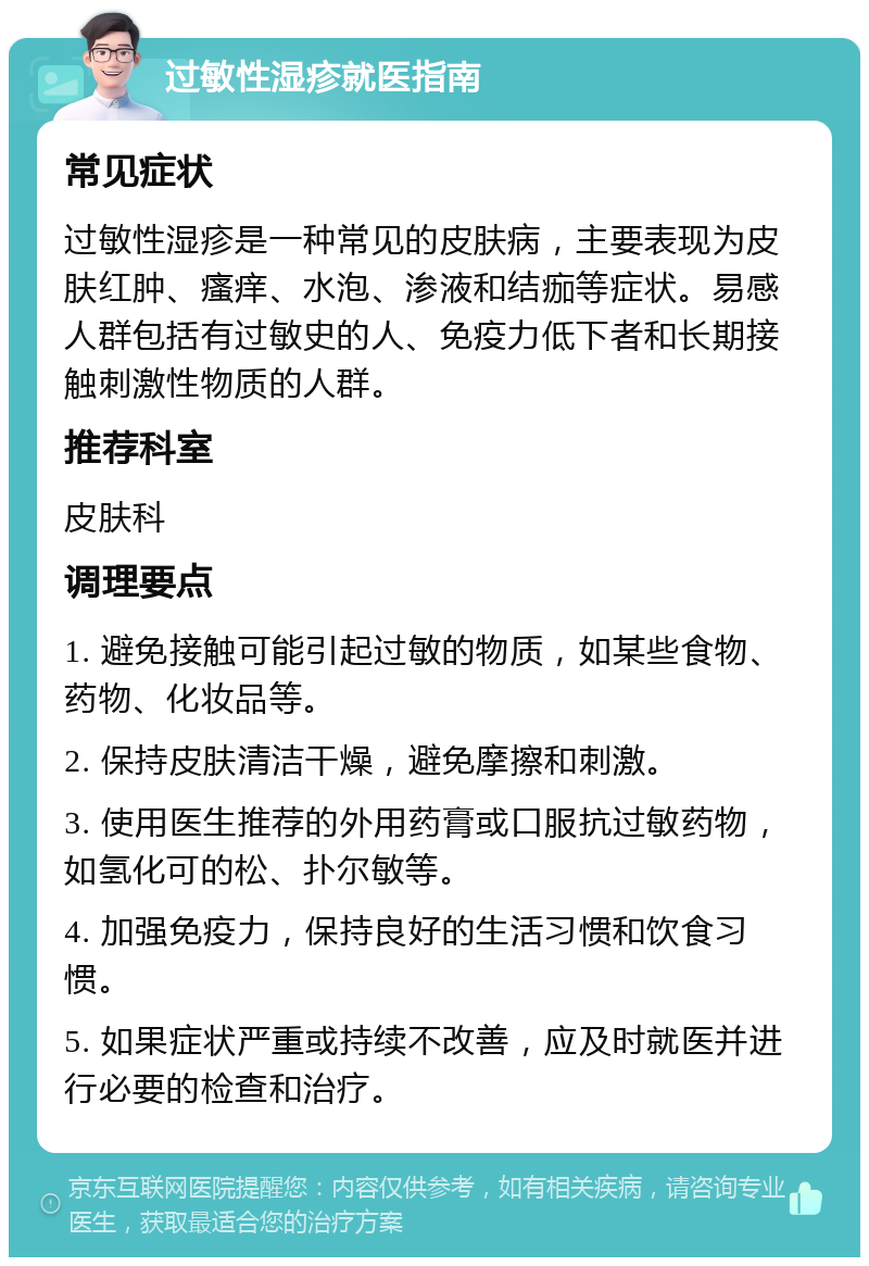 过敏性湿疹就医指南 常见症状 过敏性湿疹是一种常见的皮肤病，主要表现为皮肤红肿、瘙痒、水泡、渗液和结痂等症状。易感人群包括有过敏史的人、免疫力低下者和长期接触刺激性物质的人群。 推荐科室 皮肤科 调理要点 1. 避免接触可能引起过敏的物质，如某些食物、药物、化妆品等。 2. 保持皮肤清洁干燥，避免摩擦和刺激。 3. 使用医生推荐的外用药膏或口服抗过敏药物，如氢化可的松、扑尔敏等。 4. 加强免疫力，保持良好的生活习惯和饮食习惯。 5. 如果症状严重或持续不改善，应及时就医并进行必要的检查和治疗。