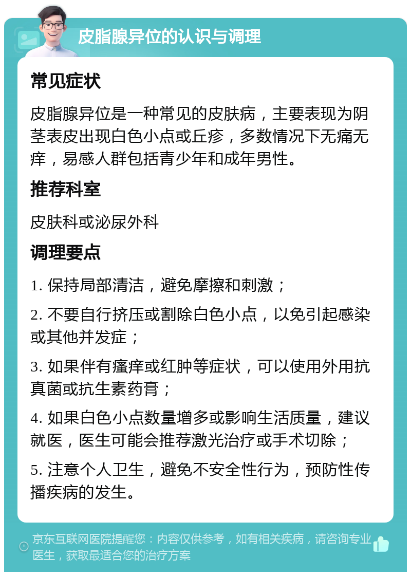 皮脂腺异位的认识与调理 常见症状 皮脂腺异位是一种常见的皮肤病，主要表现为阴茎表皮出现白色小点或丘疹，多数情况下无痛无痒，易感人群包括青少年和成年男性。 推荐科室 皮肤科或泌尿外科 调理要点 1. 保持局部清洁，避免摩擦和刺激； 2. 不要自行挤压或割除白色小点，以免引起感染或其他并发症； 3. 如果伴有瘙痒或红肿等症状，可以使用外用抗真菌或抗生素药膏； 4. 如果白色小点数量增多或影响生活质量，建议就医，医生可能会推荐激光治疗或手术切除； 5. 注意个人卫生，避免不安全性行为，预防性传播疾病的发生。