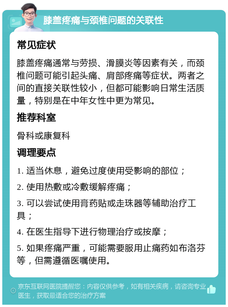 膝盖疼痛与颈椎问题的关联性 常见症状 膝盖疼痛通常与劳损、滑膜炎等因素有关，而颈椎问题可能引起头痛、肩部疼痛等症状。两者之间的直接关联性较小，但都可能影响日常生活质量，特别是在中年女性中更为常见。 推荐科室 骨科或康复科 调理要点 1. 适当休息，避免过度使用受影响的部位； 2. 使用热敷或冷敷缓解疼痛； 3. 可以尝试使用膏药贴或走珠器等辅助治疗工具； 4. 在医生指导下进行物理治疗或按摩； 5. 如果疼痛严重，可能需要服用止痛药如布洛芬等，但需遵循医嘱使用。