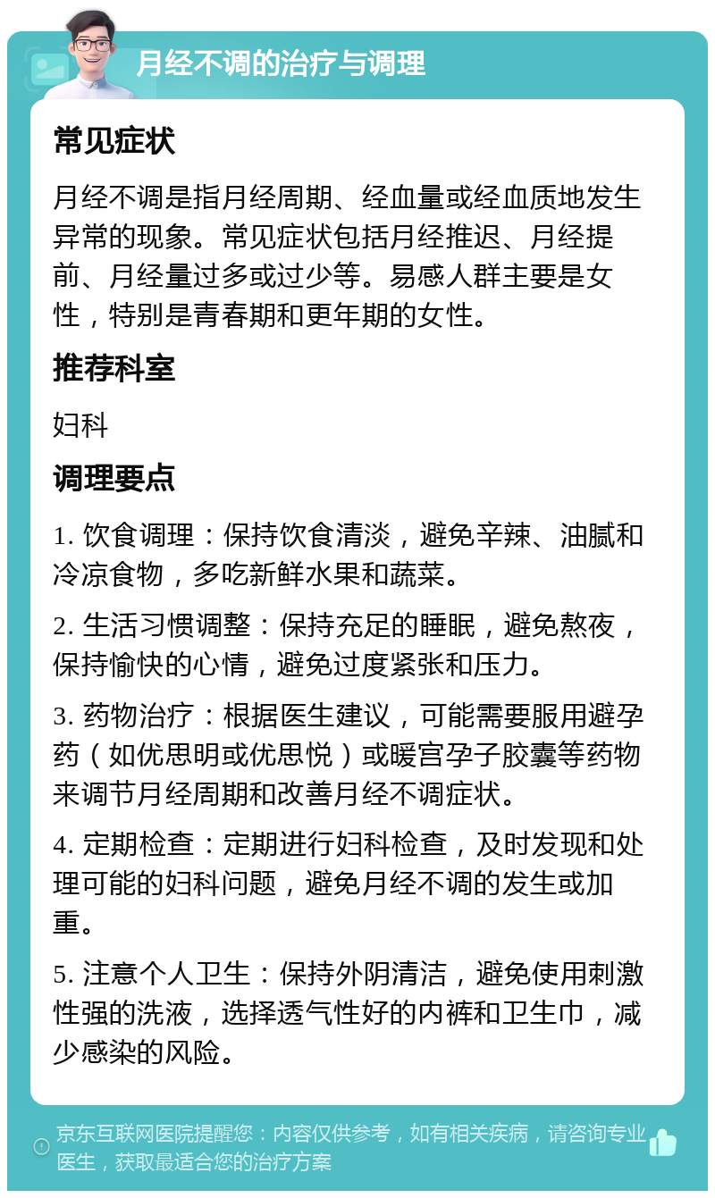 月经不调的治疗与调理 常见症状 月经不调是指月经周期、经血量或经血质地发生异常的现象。常见症状包括月经推迟、月经提前、月经量过多或过少等。易感人群主要是女性，特别是青春期和更年期的女性。 推荐科室 妇科 调理要点 1. 饮食调理：保持饮食清淡，避免辛辣、油腻和冷凉食物，多吃新鲜水果和蔬菜。 2. 生活习惯调整：保持充足的睡眠，避免熬夜，保持愉快的心情，避免过度紧张和压力。 3. 药物治疗：根据医生建议，可能需要服用避孕药（如优思明或优思悦）或暖宫孕子胶囊等药物来调节月经周期和改善月经不调症状。 4. 定期检查：定期进行妇科检查，及时发现和处理可能的妇科问题，避免月经不调的发生或加重。 5. 注意个人卫生：保持外阴清洁，避免使用刺激性强的洗液，选择透气性好的内裤和卫生巾，减少感染的风险。