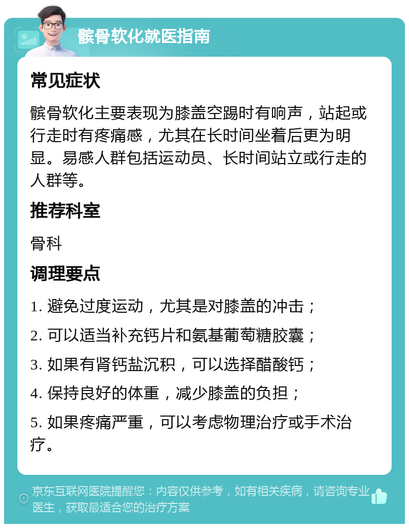 髌骨软化就医指南 常见症状 髌骨软化主要表现为膝盖空踢时有响声，站起或行走时有疼痛感，尤其在长时间坐着后更为明显。易感人群包括运动员、长时间站立或行走的人群等。 推荐科室 骨科 调理要点 1. 避免过度运动，尤其是对膝盖的冲击； 2. 可以适当补充钙片和氨基葡萄糖胶囊； 3. 如果有肾钙盐沉积，可以选择醋酸钙； 4. 保持良好的体重，减少膝盖的负担； 5. 如果疼痛严重，可以考虑物理治疗或手术治疗。