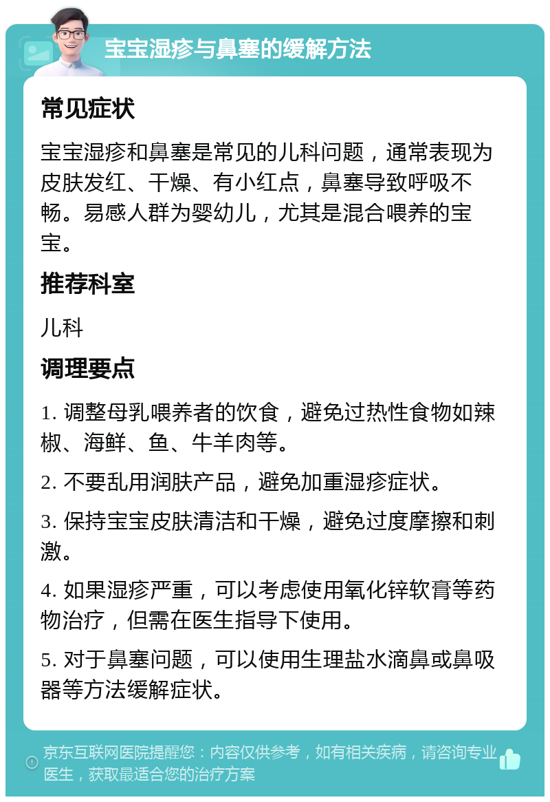 宝宝湿疹与鼻塞的缓解方法 常见症状 宝宝湿疹和鼻塞是常见的儿科问题，通常表现为皮肤发红、干燥、有小红点，鼻塞导致呼吸不畅。易感人群为婴幼儿，尤其是混合喂养的宝宝。 推荐科室 儿科 调理要点 1. 调整母乳喂养者的饮食，避免过热性食物如辣椒、海鲜、鱼、牛羊肉等。 2. 不要乱用润肤产品，避免加重湿疹症状。 3. 保持宝宝皮肤清洁和干燥，避免过度摩擦和刺激。 4. 如果湿疹严重，可以考虑使用氧化锌软膏等药物治疗，但需在医生指导下使用。 5. 对于鼻塞问题，可以使用生理盐水滴鼻或鼻吸器等方法缓解症状。