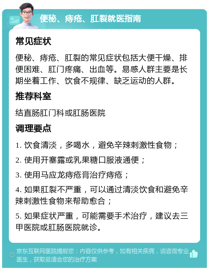 便秘、痔疮、肛裂就医指南 常见症状 便秘、痔疮、肛裂的常见症状包括大便干燥、排便困难、肛门疼痛、出血等。易感人群主要是长期坐着工作、饮食不规律、缺乏运动的人群。 推荐科室 结直肠肛门科或肛肠医院 调理要点 1. 饮食清淡，多喝水，避免辛辣刺激性食物； 2. 使用开塞露或乳果糖口服液通便； 3. 使用马应龙痔疮膏治疗痔疮； 4. 如果肛裂不严重，可以通过清淡饮食和避免辛辣刺激性食物来帮助愈合； 5. 如果症状严重，可能需要手术治疗，建议去三甲医院或肛肠医院就诊。