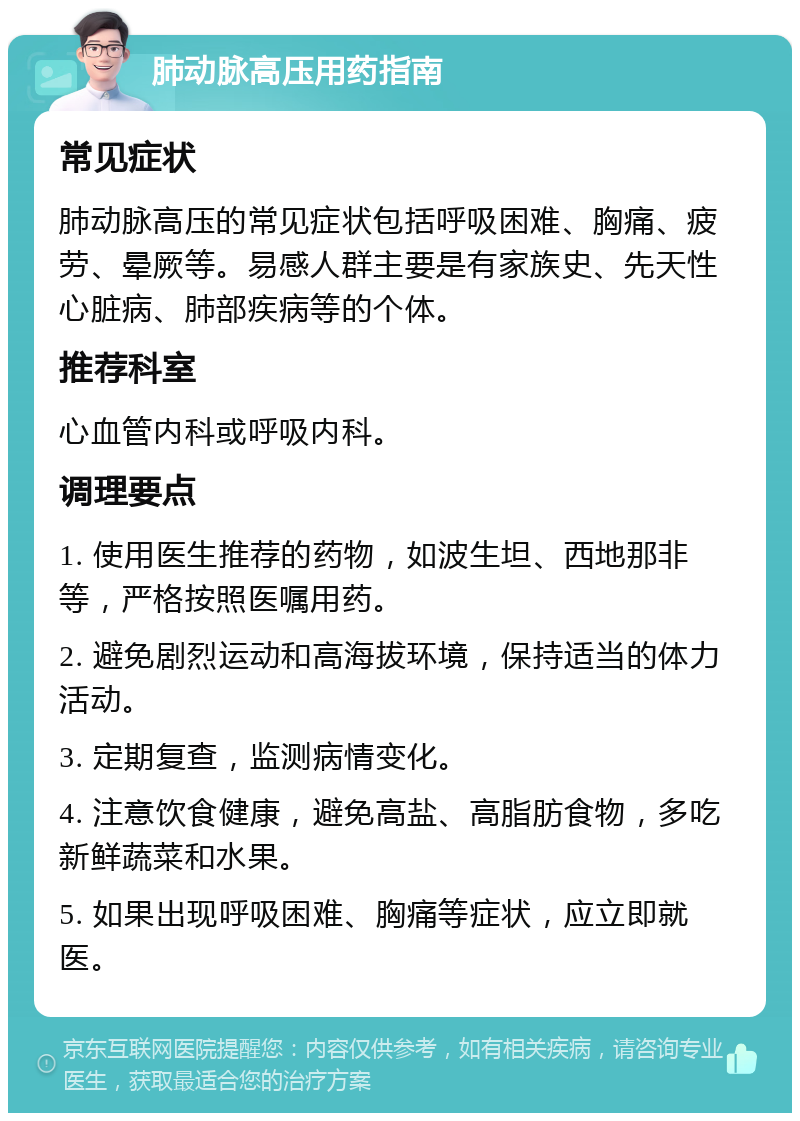 肺动脉高压用药指南 常见症状 肺动脉高压的常见症状包括呼吸困难、胸痛、疲劳、晕厥等。易感人群主要是有家族史、先天性心脏病、肺部疾病等的个体。 推荐科室 心血管内科或呼吸内科。 调理要点 1. 使用医生推荐的药物，如波生坦、西地那非等，严格按照医嘱用药。 2. 避免剧烈运动和高海拔环境，保持适当的体力活动。 3. 定期复查，监测病情变化。 4. 注意饮食健康，避免高盐、高脂肪食物，多吃新鲜蔬菜和水果。 5. 如果出现呼吸困难、胸痛等症状，应立即就医。