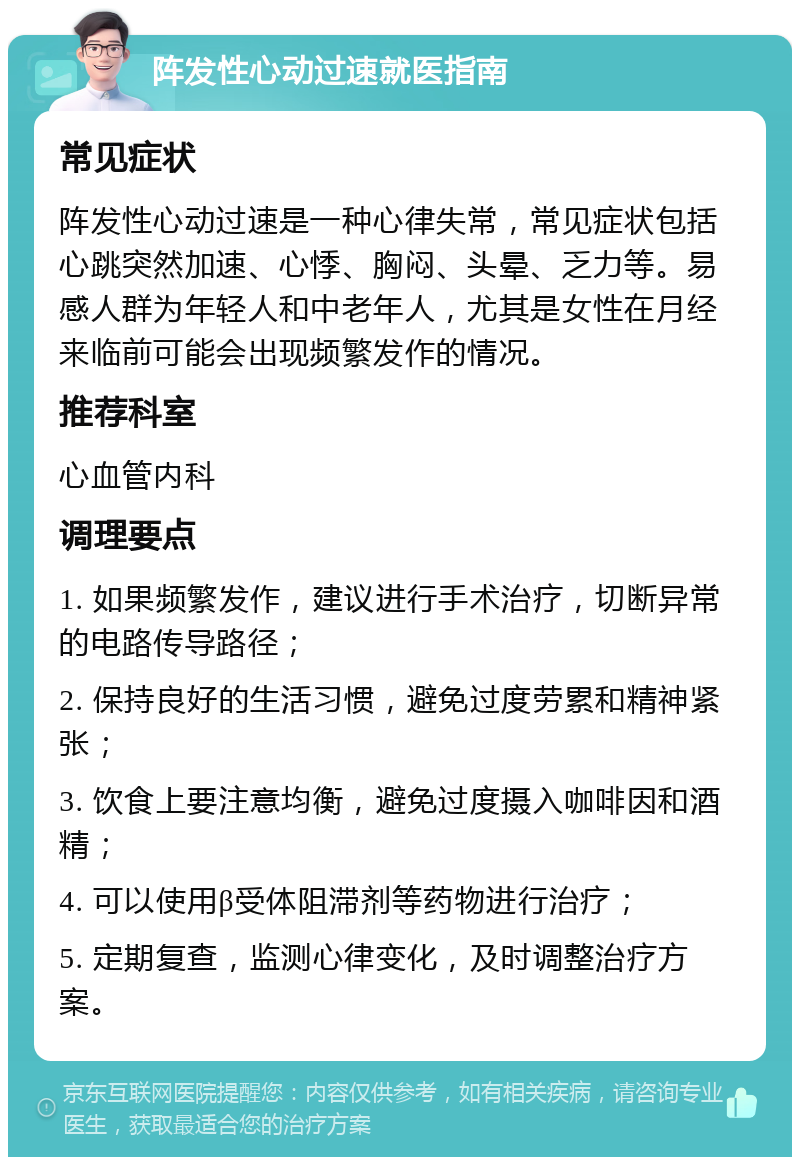 阵发性心动过速就医指南 常见症状 阵发性心动过速是一种心律失常，常见症状包括心跳突然加速、心悸、胸闷、头晕、乏力等。易感人群为年轻人和中老年人，尤其是女性在月经来临前可能会出现频繁发作的情况。 推荐科室 心血管内科 调理要点 1. 如果频繁发作，建议进行手术治疗，切断异常的电路传导路径； 2. 保持良好的生活习惯，避免过度劳累和精神紧张； 3. 饮食上要注意均衡，避免过度摄入咖啡因和酒精； 4. 可以使用β受体阻滞剂等药物进行治疗； 5. 定期复查，监测心律变化，及时调整治疗方案。