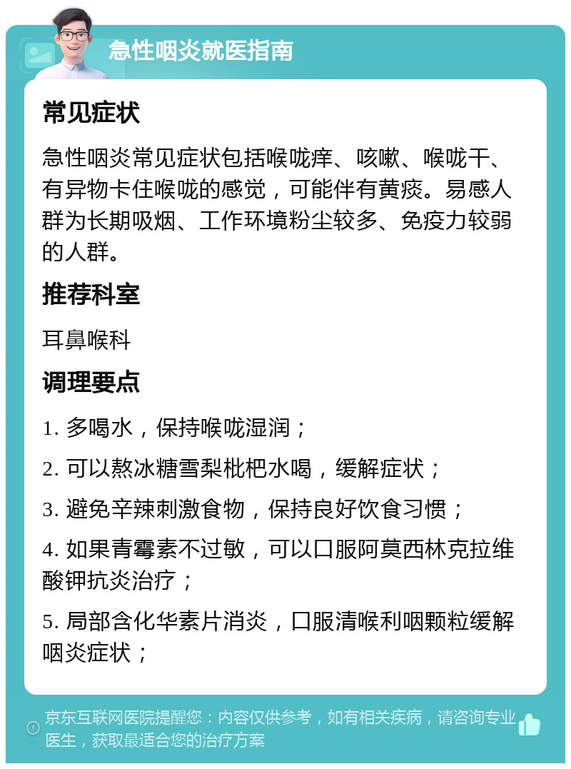 急性咽炎就医指南 常见症状 急性咽炎常见症状包括喉咙痒、咳嗽、喉咙干、有异物卡住喉咙的感觉，可能伴有黄痰。易感人群为长期吸烟、工作环境粉尘较多、免疫力较弱的人群。 推荐科室 耳鼻喉科 调理要点 1. 多喝水，保持喉咙湿润； 2. 可以熬冰糖雪梨枇杷水喝，缓解症状； 3. 避免辛辣刺激食物，保持良好饮食习惯； 4. 如果青霉素不过敏，可以口服阿莫西林克拉维酸钾抗炎治疗； 5. 局部含化华素片消炎，口服清喉利咽颗粒缓解咽炎症状；