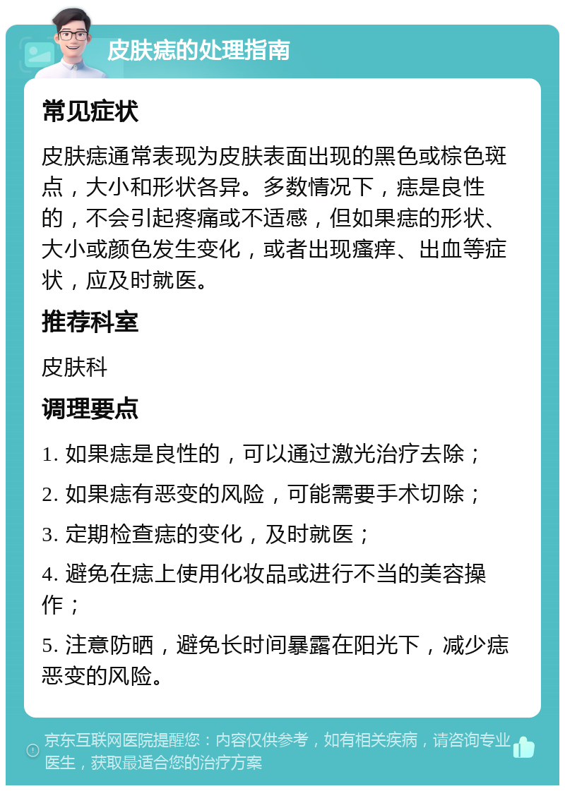 皮肤痣的处理指南 常见症状 皮肤痣通常表现为皮肤表面出现的黑色或棕色斑点，大小和形状各异。多数情况下，痣是良性的，不会引起疼痛或不适感，但如果痣的形状、大小或颜色发生变化，或者出现瘙痒、出血等症状，应及时就医。 推荐科室 皮肤科 调理要点 1. 如果痣是良性的，可以通过激光治疗去除； 2. 如果痣有恶变的风险，可能需要手术切除； 3. 定期检查痣的变化，及时就医； 4. 避免在痣上使用化妆品或进行不当的美容操作； 5. 注意防晒，避免长时间暴露在阳光下，减少痣恶变的风险。