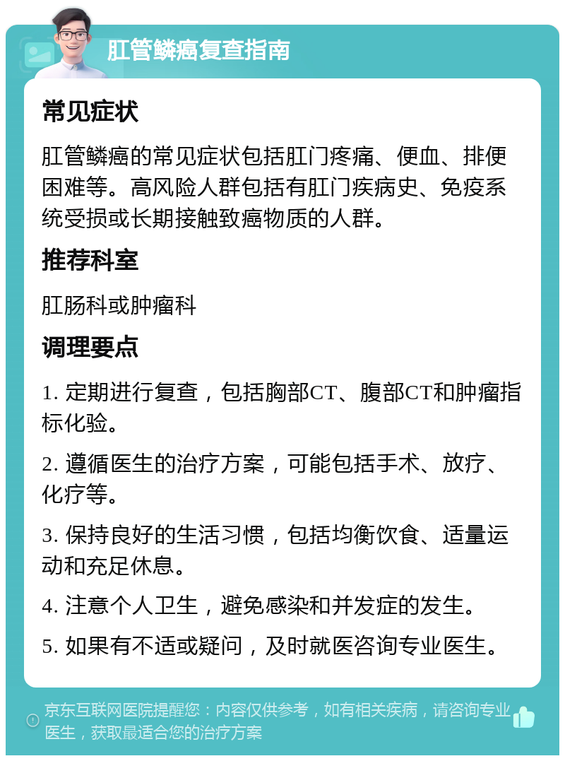 肛管鳞癌复查指南 常见症状 肛管鳞癌的常见症状包括肛门疼痛、便血、排便困难等。高风险人群包括有肛门疾病史、免疫系统受损或长期接触致癌物质的人群。 推荐科室 肛肠科或肿瘤科 调理要点 1. 定期进行复查，包括胸部CT、腹部CT和肿瘤指标化验。 2. 遵循医生的治疗方案，可能包括手术、放疗、化疗等。 3. 保持良好的生活习惯，包括均衡饮食、适量运动和充足休息。 4. 注意个人卫生，避免感染和并发症的发生。 5. 如果有不适或疑问，及时就医咨询专业医生。