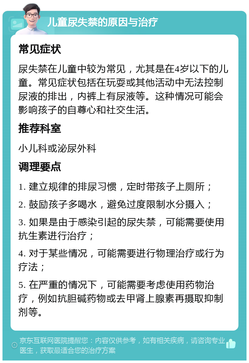 儿童尿失禁的原因与治疗 常见症状 尿失禁在儿童中较为常见，尤其是在4岁以下的儿童。常见症状包括在玩耍或其他活动中无法控制尿液的排出，内裤上有尿液等。这种情况可能会影响孩子的自尊心和社交生活。 推荐科室 小儿科或泌尿外科 调理要点 1. 建立规律的排尿习惯，定时带孩子上厕所； 2. 鼓励孩子多喝水，避免过度限制水分摄入； 3. 如果是由于感染引起的尿失禁，可能需要使用抗生素进行治疗； 4. 对于某些情况，可能需要进行物理治疗或行为疗法； 5. 在严重的情况下，可能需要考虑使用药物治疗，例如抗胆碱药物或去甲肾上腺素再摄取抑制剂等。