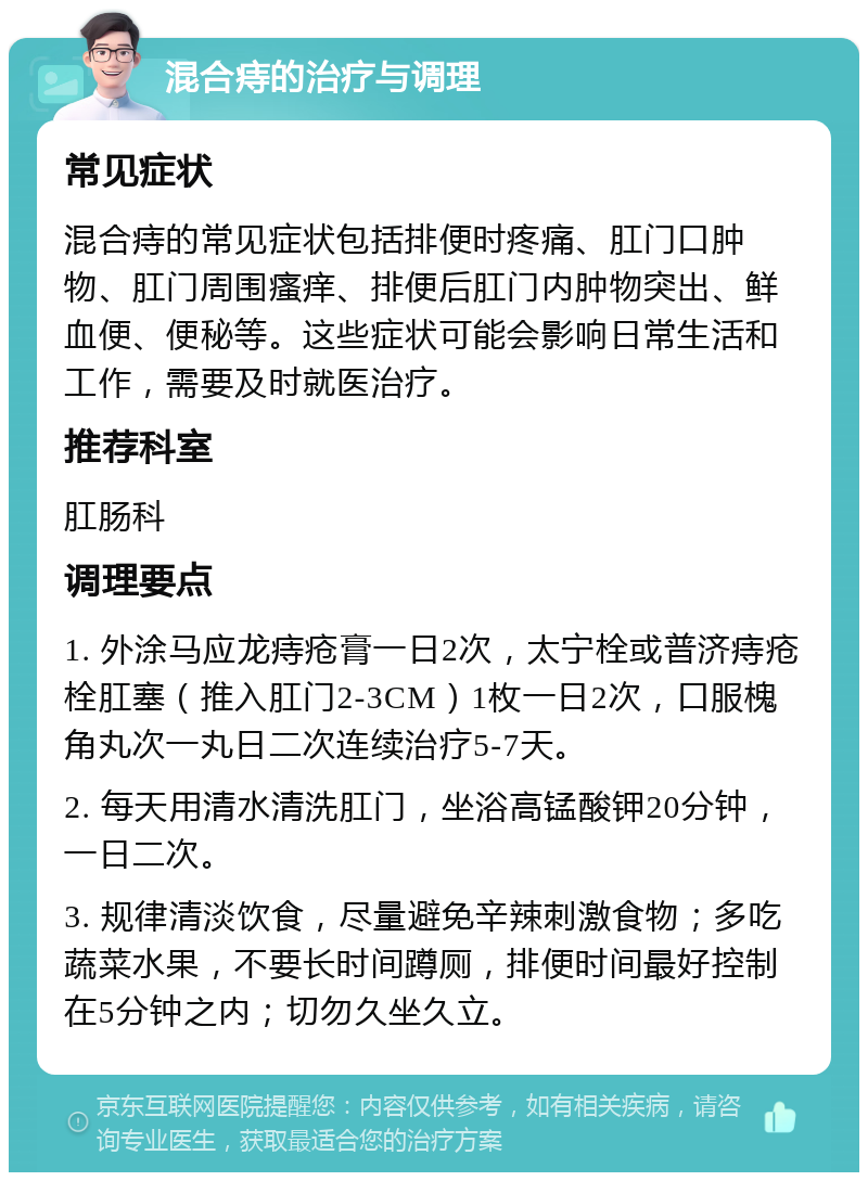 混合痔的治疗与调理 常见症状 混合痔的常见症状包括排便时疼痛、肛门口肿物、肛门周围瘙痒、排便后肛门内肿物突出、鲜血便、便秘等。这些症状可能会影响日常生活和工作，需要及时就医治疗。 推荐科室 肛肠科 调理要点 1. 外涂马应龙痔疮膏一日2次，太宁栓或普济痔疮栓肛塞（推入肛门2-3CM）1枚一日2次，口服槐角丸次一丸日二次连续治疗5-7天。 2. 每天用清水清洗肛门，坐浴高锰酸钾20分钟，一日二次。 3. 规律清淡饮食，尽量避免辛辣刺激食物；多吃蔬菜水果，不要长时间蹲厕，排便时间最好控制在5分钟之内；切勿久坐久立。