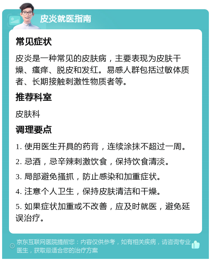 皮炎就医指南 常见症状 皮炎是一种常见的皮肤病，主要表现为皮肤干燥、瘙痒、脱皮和发红。易感人群包括过敏体质者、长期接触刺激性物质者等。 推荐科室 皮肤科 调理要点 1. 使用医生开具的药膏，连续涂抹不超过一周。 2. 忌酒，忌辛辣刺激饮食，保持饮食清淡。 3. 局部避免搔抓，防止感染和加重症状。 4. 注意个人卫生，保持皮肤清洁和干燥。 5. 如果症状加重或不改善，应及时就医，避免延误治疗。