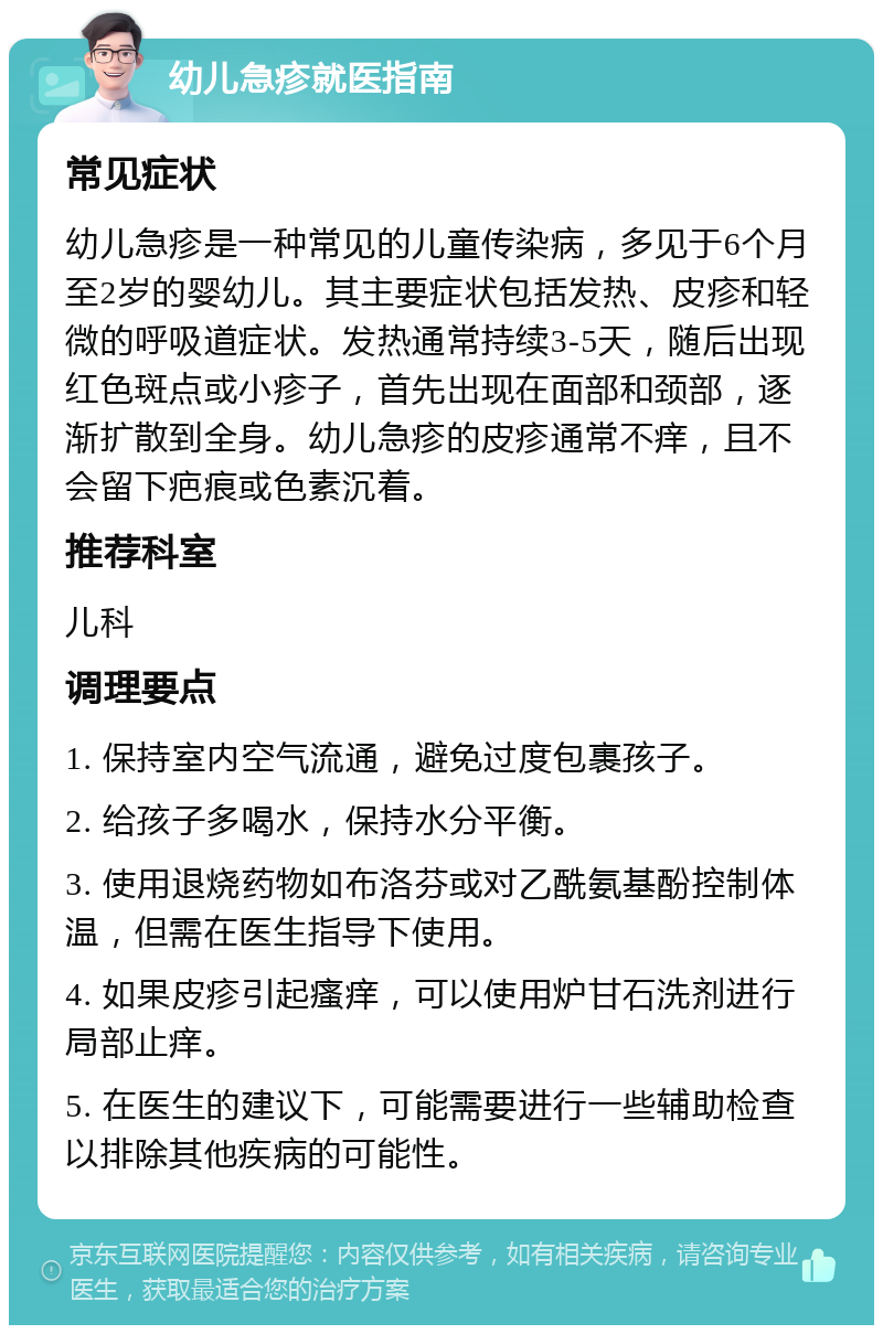 幼儿急疹就医指南 常见症状 幼儿急疹是一种常见的儿童传染病，多见于6个月至2岁的婴幼儿。其主要症状包括发热、皮疹和轻微的呼吸道症状。发热通常持续3-5天，随后出现红色斑点或小疹子，首先出现在面部和颈部，逐渐扩散到全身。幼儿急疹的皮疹通常不痒，且不会留下疤痕或色素沉着。 推荐科室 儿科 调理要点 1. 保持室内空气流通，避免过度包裹孩子。 2. 给孩子多喝水，保持水分平衡。 3. 使用退烧药物如布洛芬或对乙酰氨基酚控制体温，但需在医生指导下使用。 4. 如果皮疹引起瘙痒，可以使用炉甘石洗剂进行局部止痒。 5. 在医生的建议下，可能需要进行一些辅助检查以排除其他疾病的可能性。