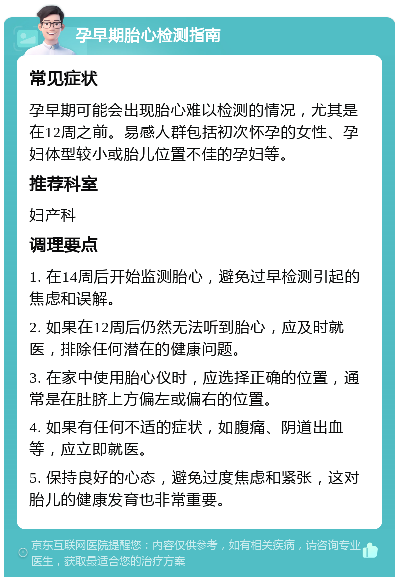 孕早期胎心检测指南 常见症状 孕早期可能会出现胎心难以检测的情况，尤其是在12周之前。易感人群包括初次怀孕的女性、孕妇体型较小或胎儿位置不佳的孕妇等。 推荐科室 妇产科 调理要点 1. 在14周后开始监测胎心，避免过早检测引起的焦虑和误解。 2. 如果在12周后仍然无法听到胎心，应及时就医，排除任何潜在的健康问题。 3. 在家中使用胎心仪时，应选择正确的位置，通常是在肚脐上方偏左或偏右的位置。 4. 如果有任何不适的症状，如腹痛、阴道出血等，应立即就医。 5. 保持良好的心态，避免过度焦虑和紧张，这对胎儿的健康发育也非常重要。