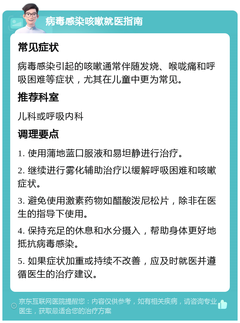 病毒感染咳嗽就医指南 常见症状 病毒感染引起的咳嗽通常伴随发烧、喉咙痛和呼吸困难等症状，尤其在儿童中更为常见。 推荐科室 儿科或呼吸内科 调理要点 1. 使用蒲地蓝口服液和易坦静进行治疗。 2. 继续进行雾化辅助治疗以缓解呼吸困难和咳嗽症状。 3. 避免使用激素药物如醋酸泼尼松片，除非在医生的指导下使用。 4. 保持充足的休息和水分摄入，帮助身体更好地抵抗病毒感染。 5. 如果症状加重或持续不改善，应及时就医并遵循医生的治疗建议。