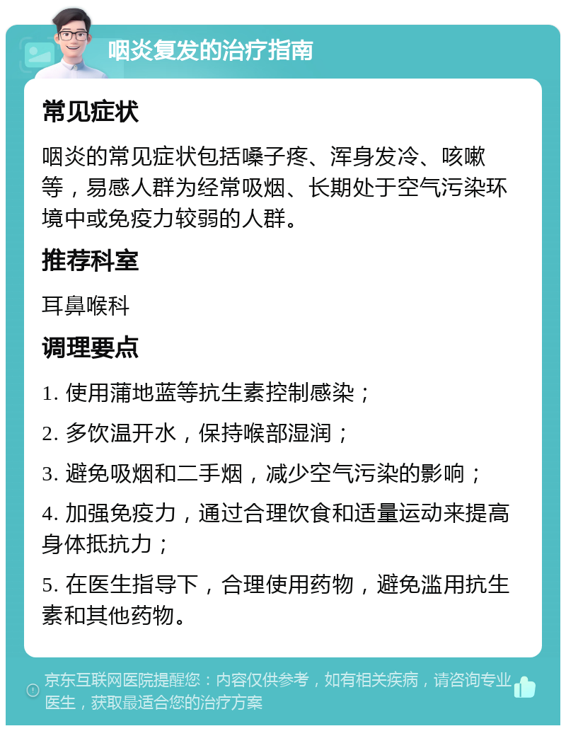 咽炎复发的治疗指南 常见症状 咽炎的常见症状包括嗓子疼、浑身发冷、咳嗽等，易感人群为经常吸烟、长期处于空气污染环境中或免疫力较弱的人群。 推荐科室 耳鼻喉科 调理要点 1. 使用蒲地蓝等抗生素控制感染； 2. 多饮温开水，保持喉部湿润； 3. 避免吸烟和二手烟，减少空气污染的影响； 4. 加强免疫力，通过合理饮食和适量运动来提高身体抵抗力； 5. 在医生指导下，合理使用药物，避免滥用抗生素和其他药物。