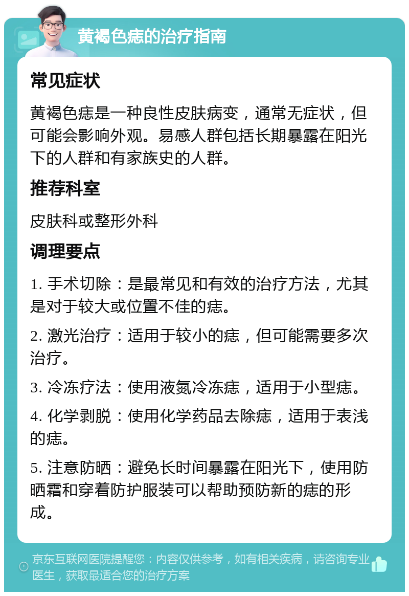 黄褐色痣的治疗指南 常见症状 黄褐色痣是一种良性皮肤病变，通常无症状，但可能会影响外观。易感人群包括长期暴露在阳光下的人群和有家族史的人群。 推荐科室 皮肤科或整形外科 调理要点 1. 手术切除：是最常见和有效的治疗方法，尤其是对于较大或位置不佳的痣。 2. 激光治疗：适用于较小的痣，但可能需要多次治疗。 3. 冷冻疗法：使用液氮冷冻痣，适用于小型痣。 4. 化学剥脱：使用化学药品去除痣，适用于表浅的痣。 5. 注意防晒：避免长时间暴露在阳光下，使用防晒霜和穿着防护服装可以帮助预防新的痣的形成。