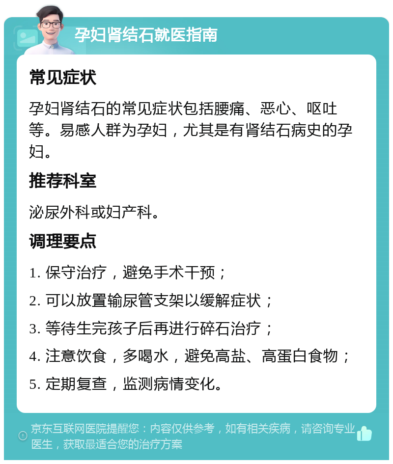 孕妇肾结石就医指南 常见症状 孕妇肾结石的常见症状包括腰痛、恶心、呕吐等。易感人群为孕妇，尤其是有肾结石病史的孕妇。 推荐科室 泌尿外科或妇产科。 调理要点 1. 保守治疗，避免手术干预； 2. 可以放置输尿管支架以缓解症状； 3. 等待生完孩子后再进行碎石治疗； 4. 注意饮食，多喝水，避免高盐、高蛋白食物； 5. 定期复查，监测病情变化。