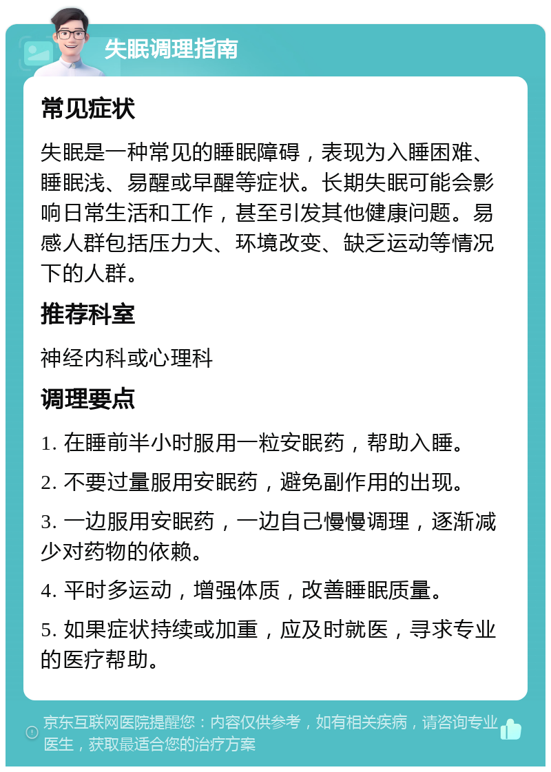 失眠调理指南 常见症状 失眠是一种常见的睡眠障碍，表现为入睡困难、睡眠浅、易醒或早醒等症状。长期失眠可能会影响日常生活和工作，甚至引发其他健康问题。易感人群包括压力大、环境改变、缺乏运动等情况下的人群。 推荐科室 神经内科或心理科 调理要点 1. 在睡前半小时服用一粒安眠药，帮助入睡。 2. 不要过量服用安眠药，避免副作用的出现。 3. 一边服用安眠药，一边自己慢慢调理，逐渐减少对药物的依赖。 4. 平时多运动，增强体质，改善睡眠质量。 5. 如果症状持续或加重，应及时就医，寻求专业的医疗帮助。