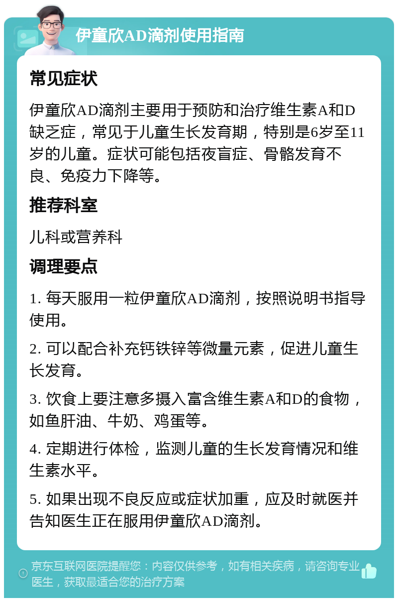 伊童欣AD滴剂使用指南 常见症状 伊童欣AD滴剂主要用于预防和治疗维生素A和D缺乏症，常见于儿童生长发育期，特别是6岁至11岁的儿童。症状可能包括夜盲症、骨骼发育不良、免疫力下降等。 推荐科室 儿科或营养科 调理要点 1. 每天服用一粒伊童欣AD滴剂，按照说明书指导使用。 2. 可以配合补充钙铁锌等微量元素，促进儿童生长发育。 3. 饮食上要注意多摄入富含维生素A和D的食物，如鱼肝油、牛奶、鸡蛋等。 4. 定期进行体检，监测儿童的生长发育情况和维生素水平。 5. 如果出现不良反应或症状加重，应及时就医并告知医生正在服用伊童欣AD滴剂。